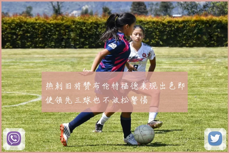 热刺旧将赞布伦特福德表现出色即使领先三球也不放松警惕